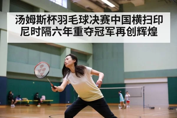 汤姆斯杯羽毛球决赛中国横扫印尼时隔六年重夺冠军再创辉煌